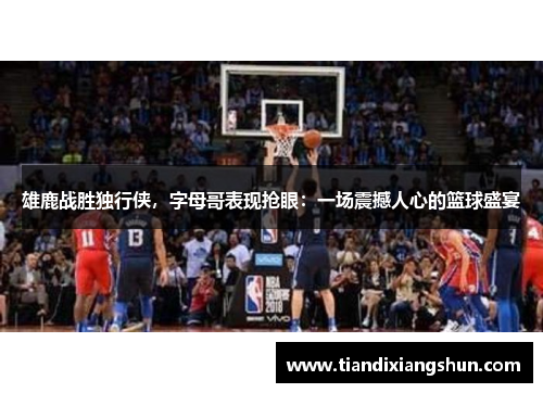 雄鹿战胜独行侠，字母哥表现抢眼：一场震撼人心的篮球盛宴